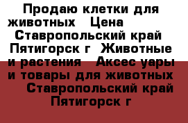 Продаю клетки для животных › Цена ­ 3 000 - Ставропольский край, Пятигорск г. Животные и растения » Аксесcуары и товары для животных   . Ставропольский край,Пятигорск г.